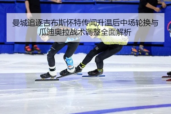 曼城追逐吉布斯怀特传闻升温后中场轮换与瓜迪奥拉战术调整全面解析 - jiuyou